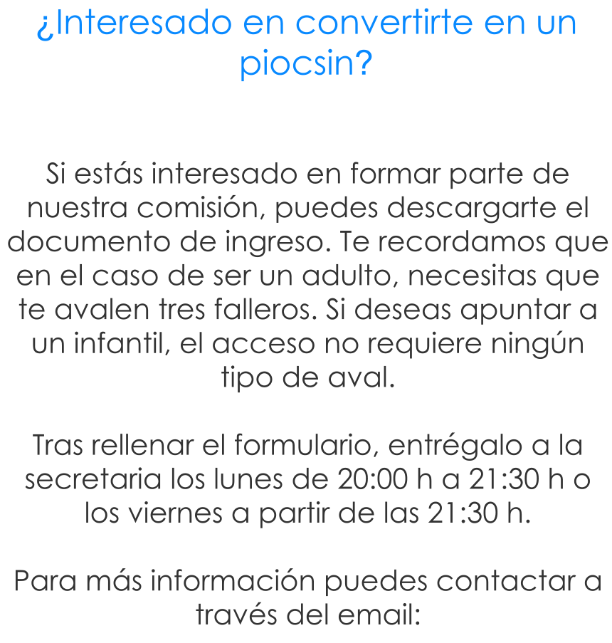Si est�s interesado en formar parte de nuestra comisi�n, puedes descargarte el documento de ingreso. Te recordamos que en el caso de ser un adulto, necesitas que te avalen tres falleros. Si deseas apuntar a un infantil, el acceso no requiere ning�n tipo de aval.  Tras rellenar el formulario, entr�galo a la secretaria los lunes de 20:00 h a 21:30 h o los viernes a partir de las 21:30 h.  Para m�s informaci�n puedes contactar a trav�s del email:  �Interesado en convertirte en un piocsin?